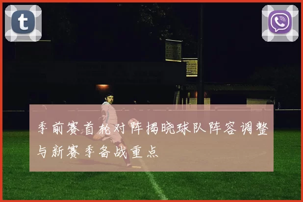 季前赛首轮对阵揭晓球队阵容调整与新赛季备战重点
