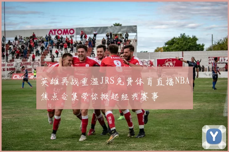 英雄再战重温JRS免费体育直播NBA焦点合集带你掀起经典赛事