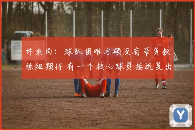 许利民：球队困难方硕没有辜负教练组期待 有一个核心球员接近复出