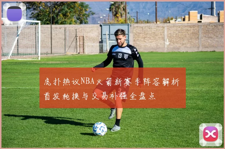 虎扑热议NBA火箭新赛季阵容解析 首发轮换与交易补强全盘点