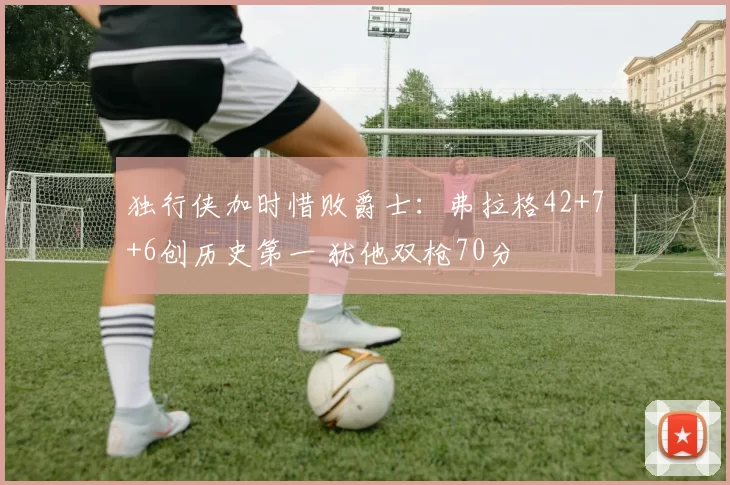 独行侠加时惜败爵士：弗拉格42+7+6创历史第一 犹他双枪70分