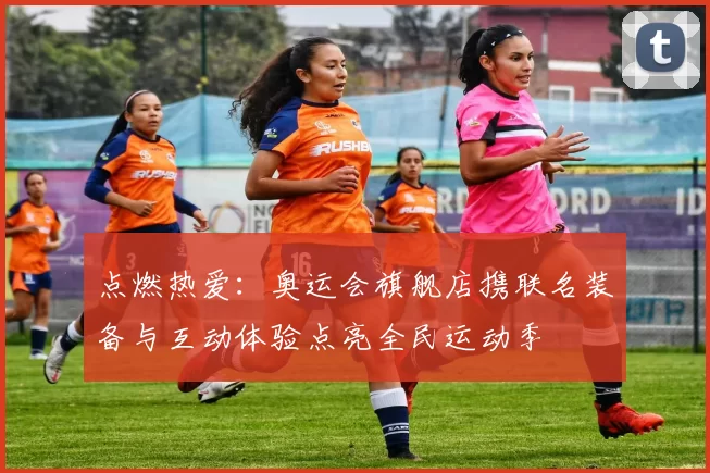 点燃热爱：奥运会旗舰店携联名装备与互动体验点亮全民运动季