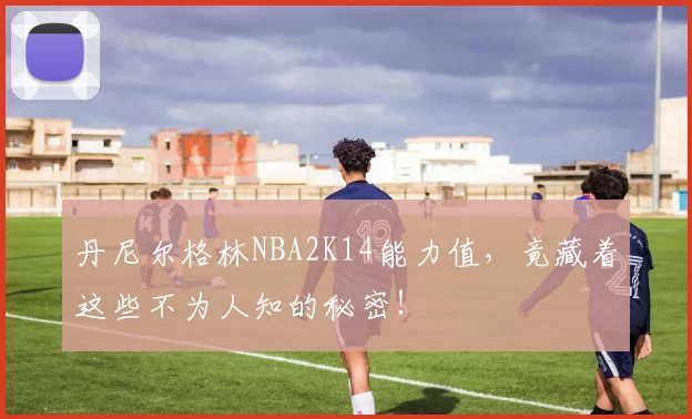 丹尼尔格林NBA2K14能力值，竟藏着这些不为人知的秘密！