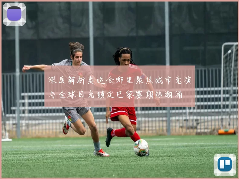 深度解析奥运会哪里聚焦城市竞演与全球目光锁定巴黎赛期热潮涌