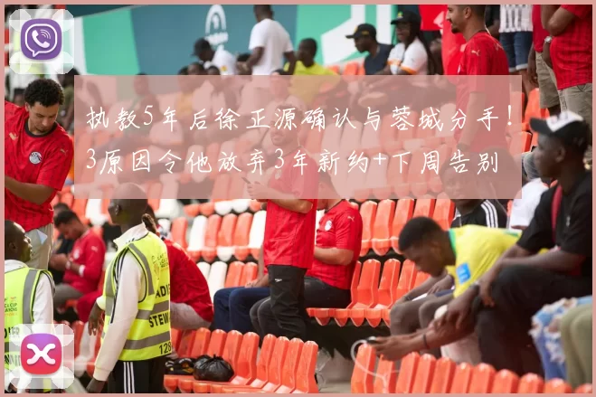 执教5年后徐正源确认与蓉城分手！3原因令他放弃3年新约+下周告别