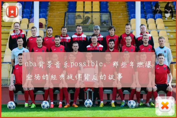 nba背景音乐possible，那些年燃爆全场的经典旋律背后的故事