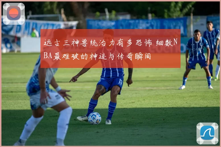 远古三神兽统治力有多恐怖 细数NBA最难破的神迹与传奇瞬间