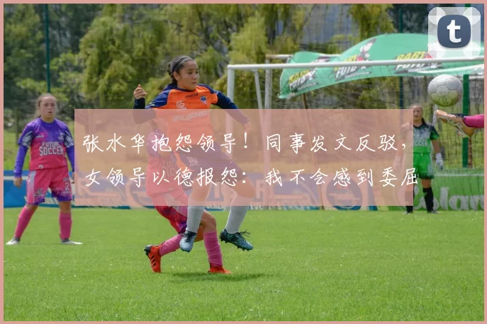 张水华抱怨领导！同事发文反驳，女领导以德报怨：我不会感到委屈