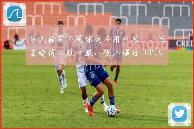 萨巴被罚不冤球迷不用叫屈，小白菜输得心服口服，张帅逼近TOP10