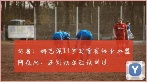 记者：姆巴佩14岁时曾有机会加盟阿森纳，还到切尔西试训过