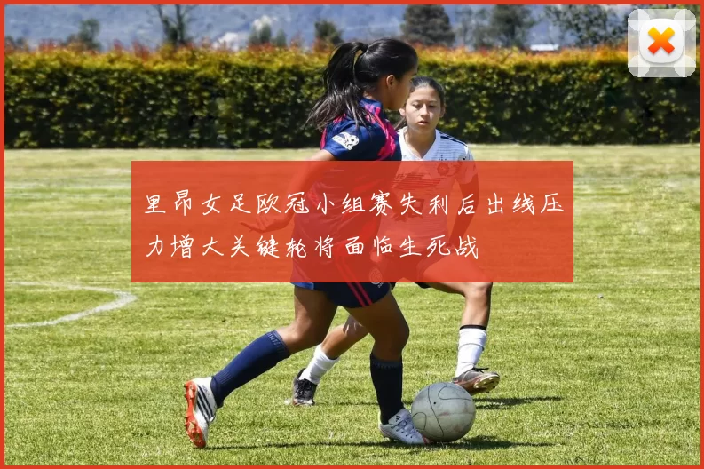 里昂女足欧冠小组赛失利后出线压力增大关键轮将面临生死战