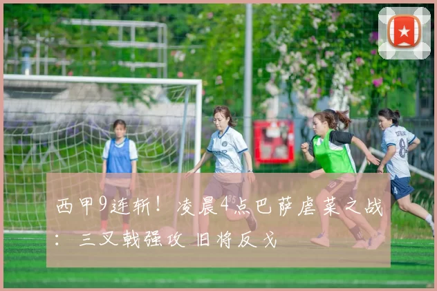 西甲9连斩！凌晨4点巴萨虐菜之战：三叉戟强攻 旧将反戈