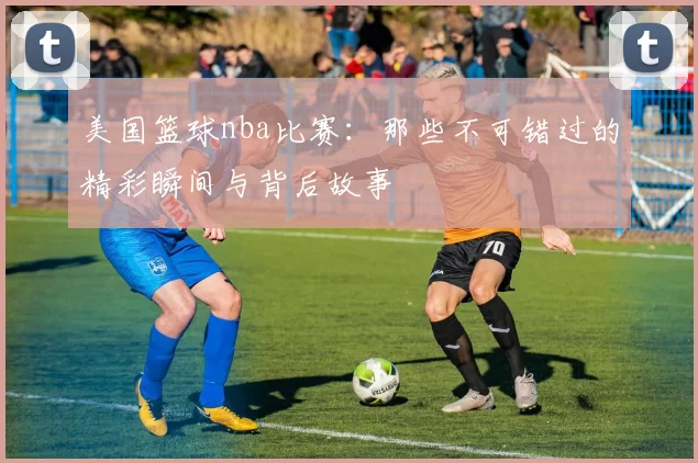 美国篮球nba比赛：那些不可错过的精彩瞬间与背后故事