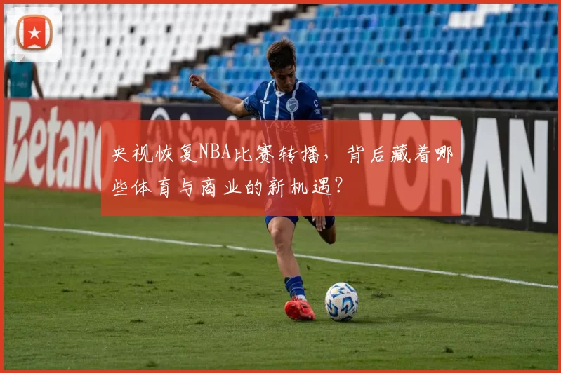 央视恢复NBA比赛转播，背后藏着哪些体育与商业的新机遇？