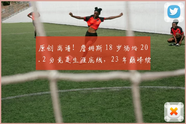 原创 离谱！詹姆斯 18 岁场均 20.2 分竟是生涯底线，23 年巅峰续航创 NBA 奇迹