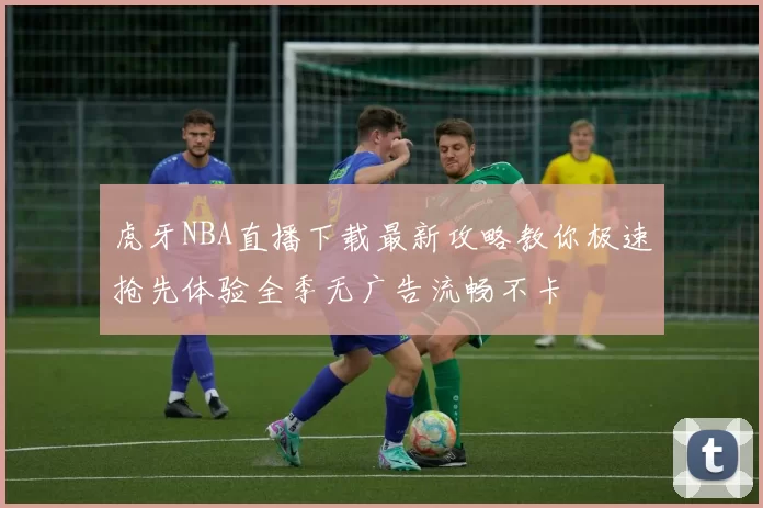 虎牙NBA直播下载最新攻略教你极速抢先体验全季无广告流畅不卡