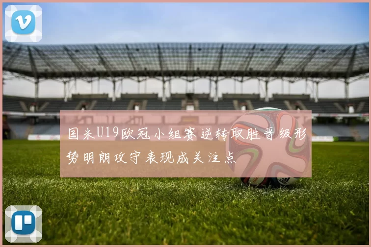 国米U19欧冠小组赛逆转取胜晋级形势明朗攻守表现成关注点