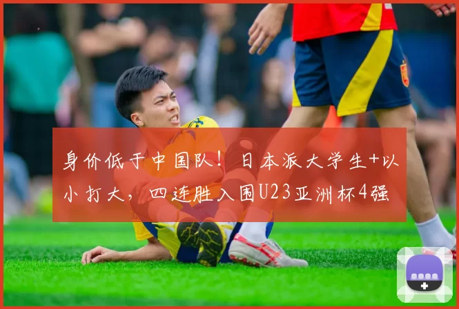 身价低于中国队！日本派大学生+以小打大，四连胜入围U23亚洲杯4强