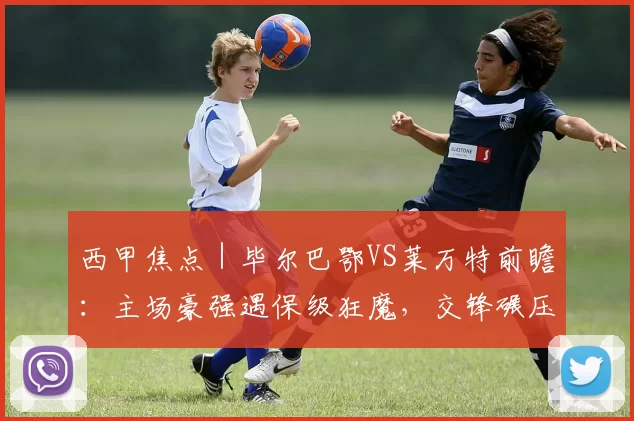 西甲焦点｜毕尔巴鄂VS莱万特前瞻：主场豪强遇保级狂魔，交锋碾压局暗藏变数_防守_核心_马德里竞技