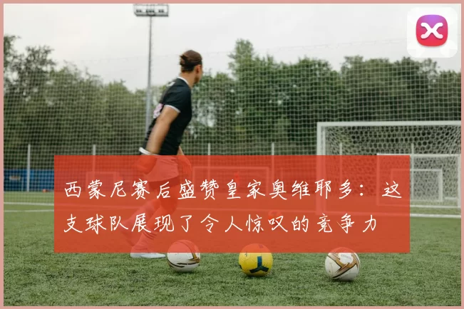 西蒙尼赛后盛赞皇家奥维耶多：这支球队展现了令人惊叹的竞争力