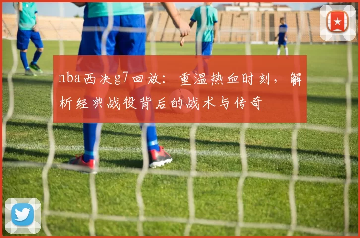 nba西决g7回放：重温热血时刻，解析经典战役背后的战术与传奇