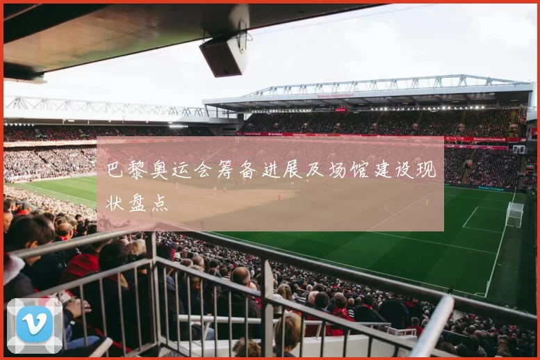 巴黎奥运会筹备进展及场馆建设现状盘点