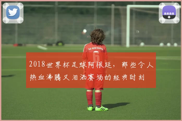 2018世界杯足球阿根廷，那些令人热血沸腾又泪洒赛场的经典时刻