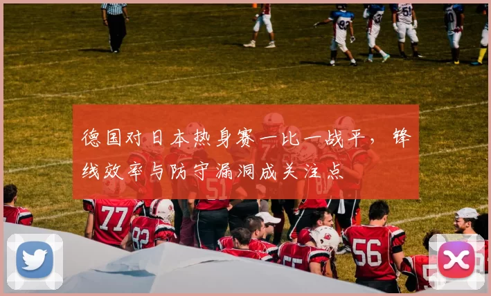 德国对日本热身赛一比一战平，锋线效率与防守漏洞成关注点