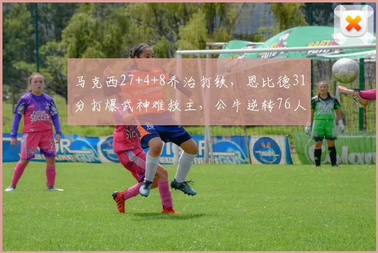 马克西27+4+8乔治打铁，恩比德31分打爆武神难救主，公牛逆转76人