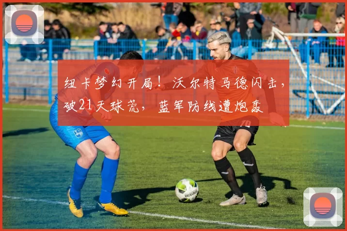 纽卡梦幻开局！沃尔特马德闪击，破21天球荒，蓝军防线遭炮轰