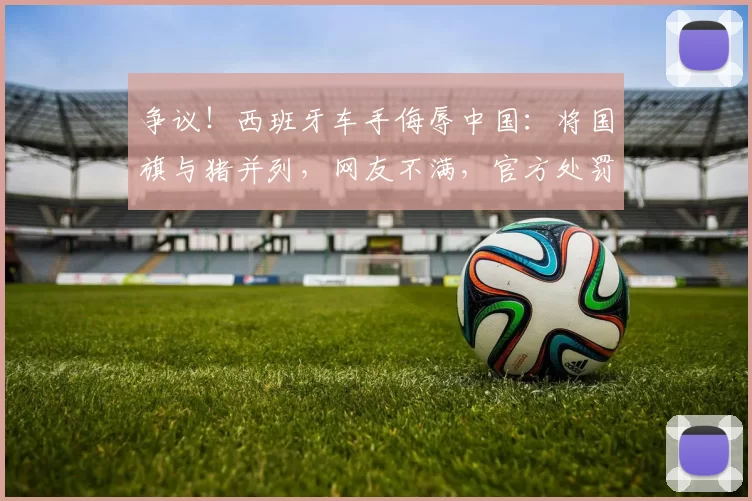 争议！西班牙车手侮辱中国：将国旗与猪并列，网友不满，官方处罚