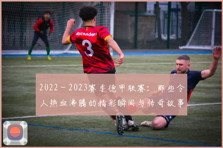 2022 - 2023赛季德甲联赛：那些令人热血沸腾的精彩瞬间与传奇故事
