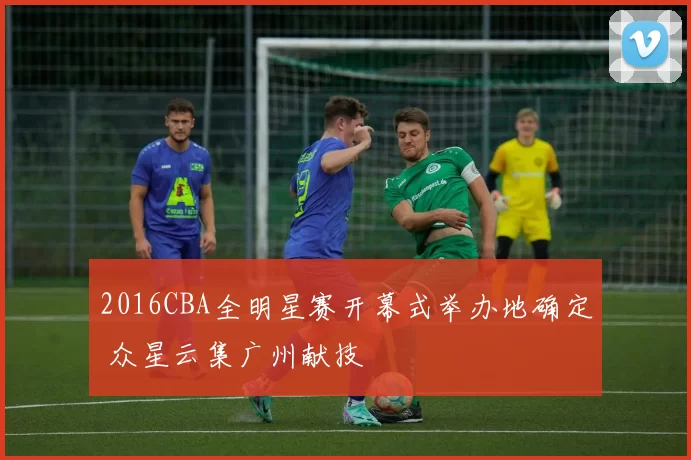 2016CBA全明星赛开幕式举办地确定 众星云集广州献技