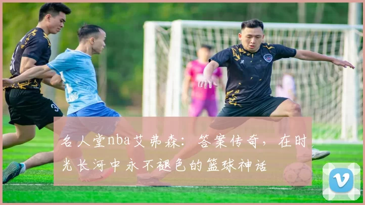 名人堂nba艾弗森：答案传奇，在时光长河中永不褪色的篮球神话